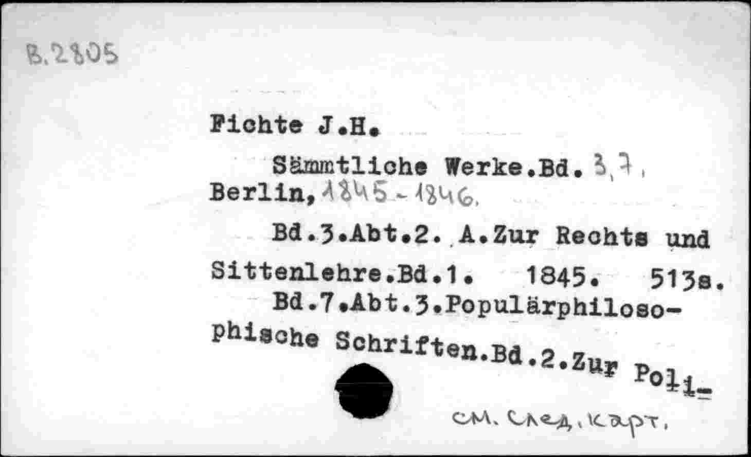 ﻿
Fichte J.H.
Sämmtliche Werke.Bd. ■
Berlin, AVa5 -
Bd.3.Abt.2. A.Zur Rechts und
Sittenlehre.Bd.1.	1845.	513a
Bd.7.Abt.3•Populärphiloso-
Phiaohe Sohrlft9a>B "“'Z.Zur p„.
CM.	,